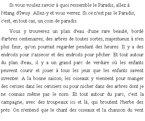 Zone de Texte: Si vous voulez savoir  quoi ressemble le Paradis, allez  l'tang d'Iwuy. Allez-y et vous verrez. Si ce n'est pas le Paradis, c'est, en tout cas, un coin de paradis.Vous y trouverez un plan d'eau d'une rare beaut, bord d'arbres centenaires, des arbres de toutes sortes, majestueux  n'en plus finir, qu'on pourrait regarder pendant des heures. Il y a des endroits pour s'asseoir et des endroits pour pcher. Et tout autour du plan d'eau, il y a un grand parc de verdure o les enfants peuvent courir et jouer  tous les jeux que les enfants savent inventer. A la bonne saison, les oiseaux y viennent pour manger des cerises dans les cerisiers ou pour nicher dans des arbres dont je ne connais mme pas le nom. Et tout autour du parc, c'est la campagne, avec des troupeaux ici et l, qui broutent l'herbe des prs. On n'entend que le chant des oiseaux et la chanson du vent 